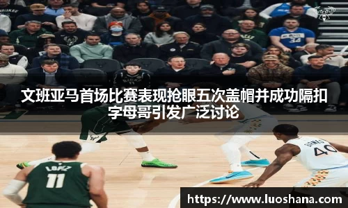 文班亚马首场比赛表现抢眼五次盖帽并成功隔扣字母哥引发广泛讨论